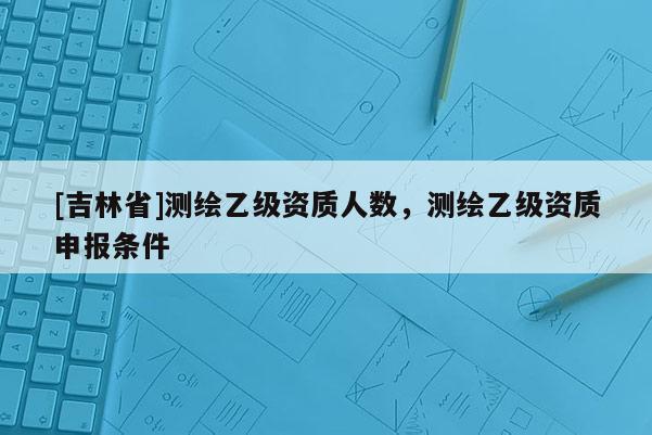 [吉林省]測繪乙級資質(zhì)人數(shù)，測繪乙級資質(zhì)申報條件