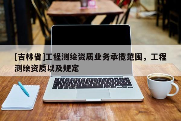[吉林省]工程測(cè)繪資質(zhì)業(yè)務(wù)承攬范圍，工程測(cè)繪資質(zhì)以及規(guī)定