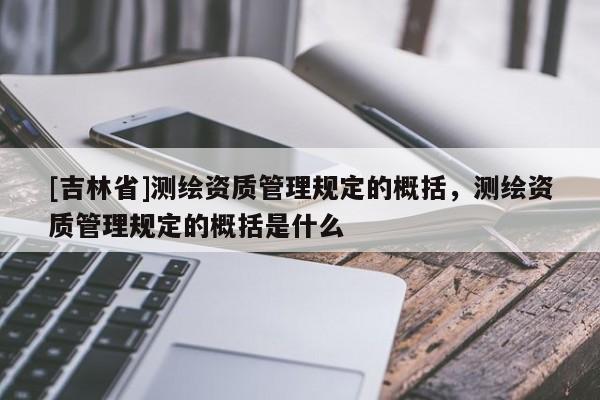 [吉林省]測繪資質(zhì)管理規(guī)定的概括，測繪資質(zhì)管理規(guī)定的概括是什么