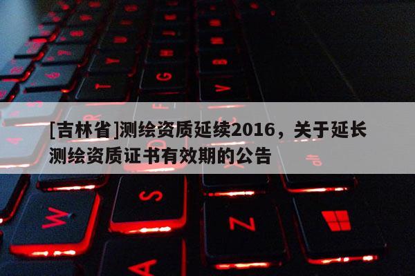 [吉林省]測繪資質(zhì)延續(xù)2016，關(guān)于延長測繪資質(zhì)證書有效期的公告