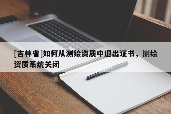 [吉林省]如何從測(cè)繪資質(zhì)中退出證書(shū)，測(cè)繪資質(zhì)系統(tǒng)關(guān)閉