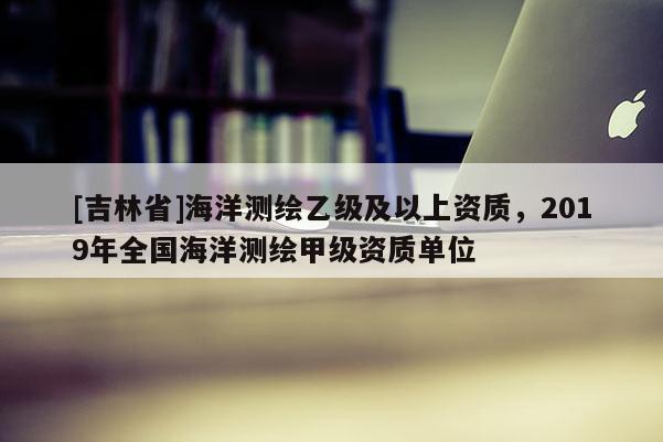 [吉林省]海洋測(cè)繪乙級(jí)及以上資質(zhì)，2019年全國(guó)海洋測(cè)繪甲級(jí)資質(zhì)單位