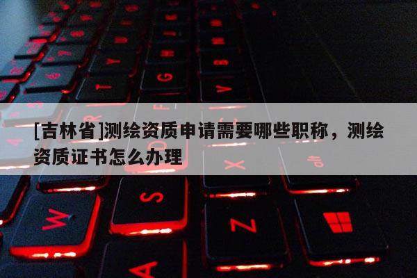 [吉林省]測繪資質(zhì)申請需要哪些職稱，測繪資質(zhì)證書怎么辦理