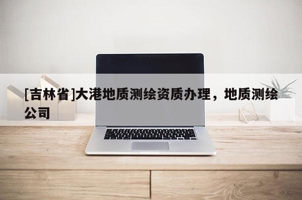 [吉林省]大港地質(zhì)測繪資質(zhì)辦理，地質(zhì)測繪公司