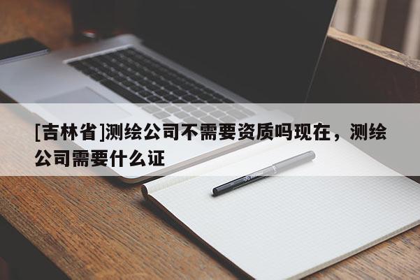 [吉林省]測(cè)繪公司不需要資質(zhì)嗎現(xiàn)在，測(cè)繪公司需要什么證