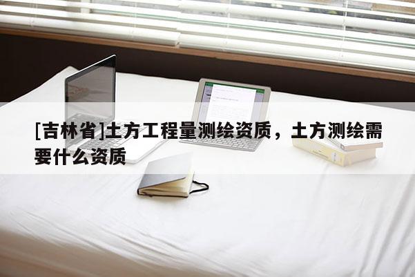 [吉林省]土方工程量測繪資質(zhì)，土方測繪需要什么資質(zhì)