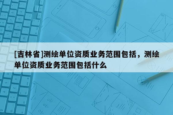 [吉林省]測繪單位資質(zhì)業(yè)務(wù)范圍包括，測繪單位資質(zhì)業(yè)務(wù)范圍包括什么