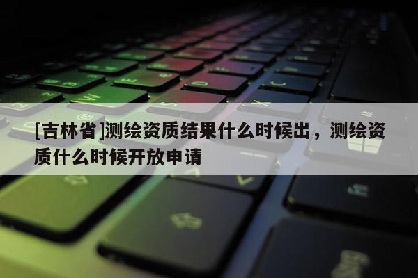 [吉林省]測繪資質(zhì)結(jié)果什么時(shí)候出，測繪資質(zhì)什么時(shí)候開放申請(qǐng)