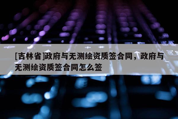 [吉林省]政府與無測繪資質(zhì)簽合同，政府與無測繪資質(zhì)簽合同怎么簽