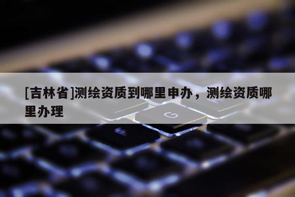 [吉林省]測繪資質(zhì)到哪里申辦，測繪資質(zhì)哪里辦理