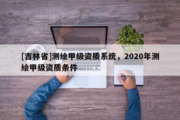 [吉林省]測繪甲級資質(zhì)系統(tǒng)，2020年測繪甲級資質(zhì)條件