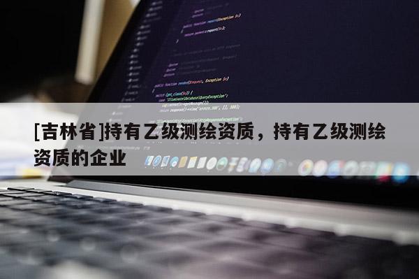 [吉林省]持有乙級測繪資質(zhì)，持有乙級測繪資質(zhì)的企業(yè)