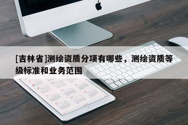 [吉林省]測繪資質(zhì)分項有哪些，測繪資質(zhì)等級標(biāo)準(zhǔn)和業(yè)務(wù)范圍