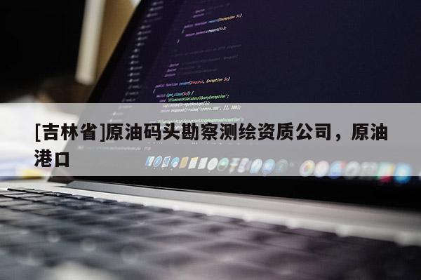 [吉林省]原油碼頭勘察測繪資質公司，原油港口