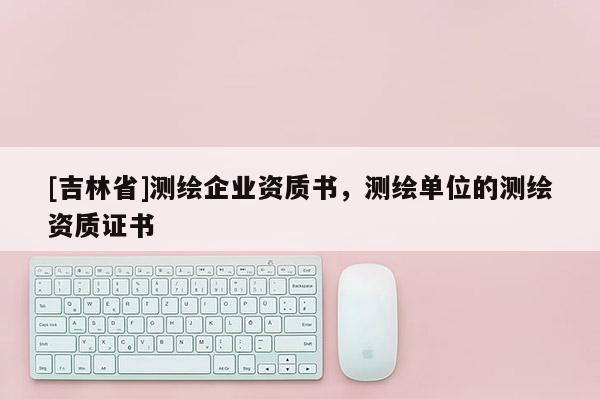 [吉林省]測(cè)繪企業(yè)資質(zhì)書，測(cè)繪單位的測(cè)繪資質(zhì)證書