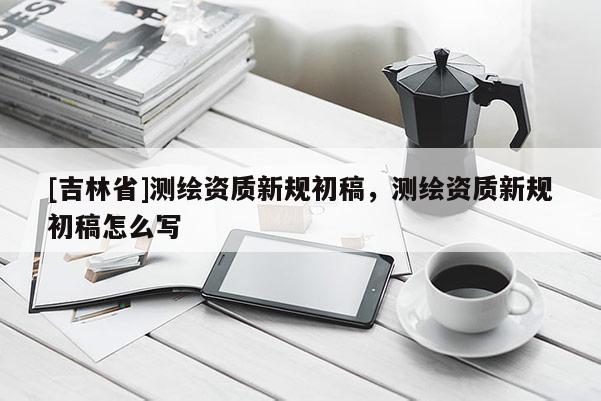 [吉林省]測繪資質(zhì)新規(guī)初稿，測繪資質(zhì)新規(guī)初稿怎么寫