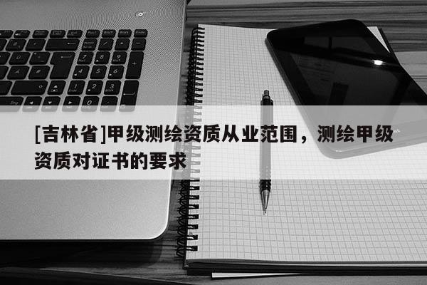[吉林省]甲級測繪資質(zhì)從業(yè)范圍，測繪甲級資質(zhì)對證書的要求