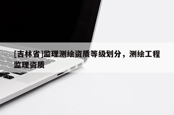 [吉林省]監(jiān)理測(cè)繪資質(zhì)等級(jí)劃分，測(cè)繪工程監(jiān)理資質(zhì)