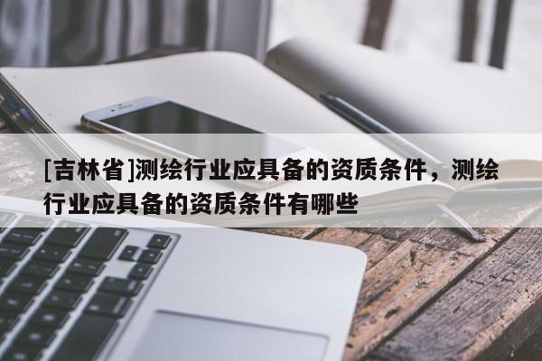[吉林省]測(cè)繪行業(yè)應(yīng)具備的資質(zhì)條件，測(cè)繪行業(yè)應(yīng)具備的資質(zhì)條件有哪些