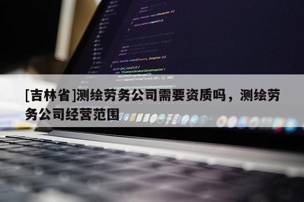 [吉林省]測繪勞務(wù)公司需要資質(zhì)嗎，測繪勞務(wù)公司經(jīng)營范圍