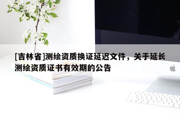 [吉林省]測(cè)繪資質(zhì)換證延遲文件，關(guān)于延長(zhǎng)測(cè)繪資質(zhì)證書有效期的公告