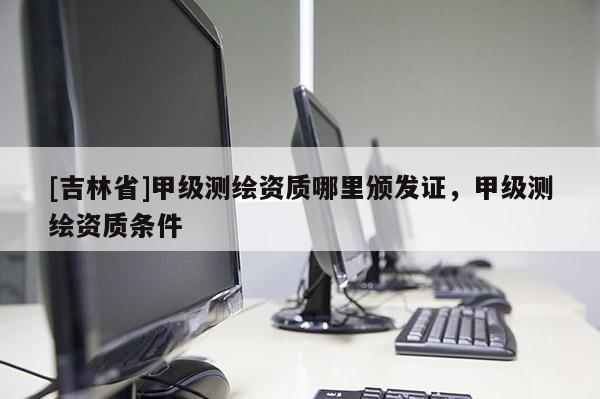 [吉林省]甲級(jí)測(cè)繪資質(zhì)哪里頒發(fā)證，甲級(jí)測(cè)繪資質(zhì)條件