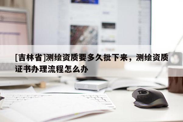 [吉林省]測繪資質(zhì)要多久批下來，測繪資質(zhì)證書辦理流程怎么辦