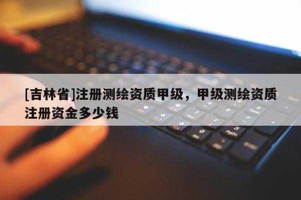 [吉林省]注冊測繪資質(zhì)甲級，甲級測繪資質(zhì)注冊資金多少錢