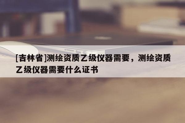 [吉林省]測繪資質(zhì)乙級(jí)儀器需要，測繪資質(zhì)乙級(jí)儀器需要什么證書