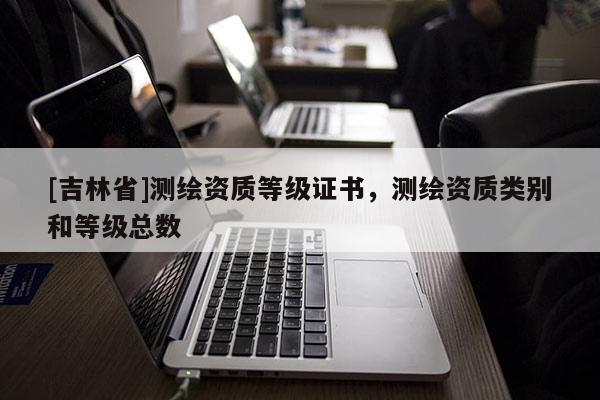 [吉林省]測繪資質(zhì)等級(jí)證書，測繪資質(zhì)類別和等級(jí)總數(shù)