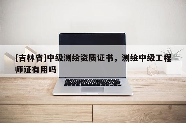 [吉林省]中級(jí)測繪資質(zhì)證書，測繪中級(jí)工程師證有用嗎