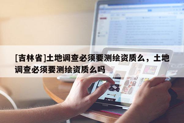 [吉林省]土地調(diào)查必須要測繪資質(zhì)么，土地調(diào)查必須要測繪資質(zhì)么嗎