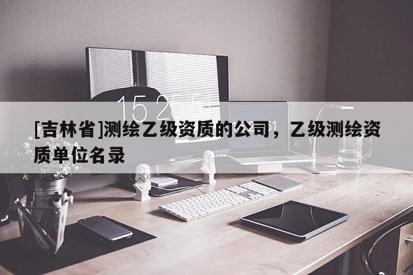 [吉林省]測繪乙級資質(zhì)的公司，乙級測繪資質(zhì)單位名錄