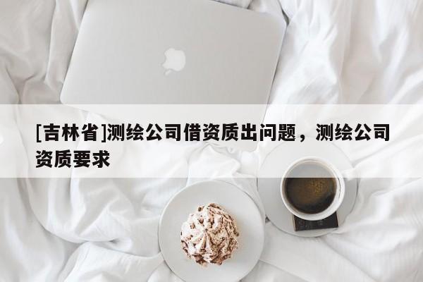 [吉林省]測繪公司借資質(zhì)出問題，測繪公司資質(zhì)要求