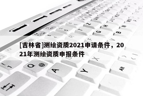 [吉林省]測(cè)繪資質(zhì)2021申請(qǐng)條件，2021年測(cè)繪資質(zhì)申報(bào)條件
