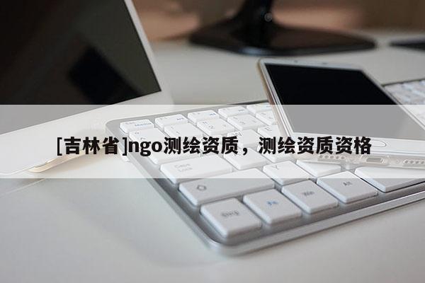 [吉林省]ngo測(cè)繪資質(zhì)，測(cè)繪資質(zhì)資格