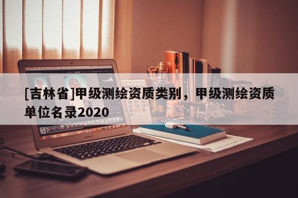 [吉林省]甲級(jí)測繪資質(zhì)類別，甲級(jí)測繪資質(zhì)單位名錄2020