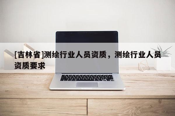 [吉林省]測繪行業(yè)人員資質(zhì)，測繪行業(yè)人員資質(zhì)要求