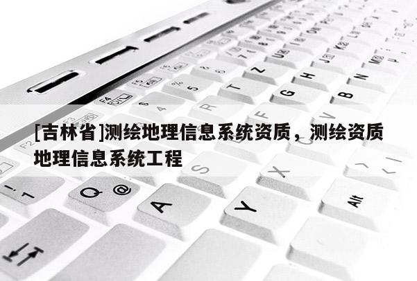 [吉林省]測繪地理信息系統(tǒng)資質(zhì)，測繪資質(zhì)地理信息系統(tǒng)工程