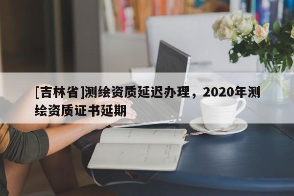 [吉林省]測繪資質(zhì)延遲辦理，2020年測繪資質(zhì)證書延期