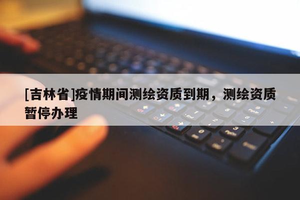 [吉林省]疫情期間測繪資質(zhì)到期，測繪資質(zhì)暫停辦理