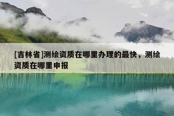 [吉林省]測(cè)繪資質(zhì)在哪里辦理的最快，測(cè)繪資質(zhì)在哪里申報(bào)