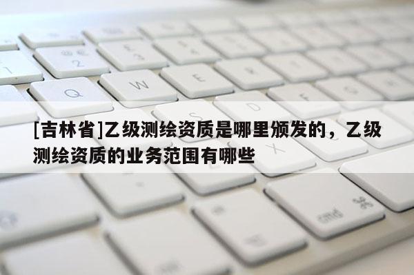 [吉林省]乙級測繪資質(zhì)是哪里頒發(fā)的，乙級測繪資質(zhì)的業(yè)務(wù)范圍有哪些