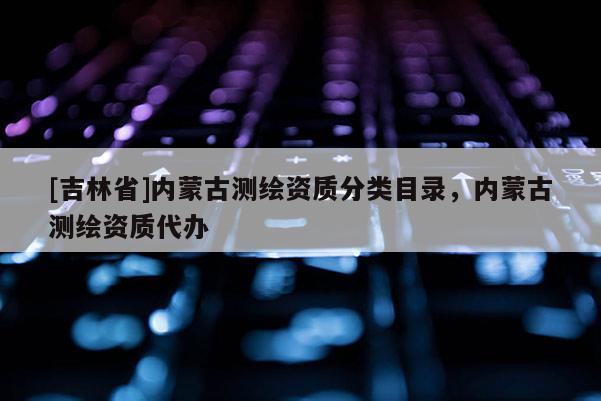 [吉林省]內(nèi)蒙古測繪資質(zhì)分類目錄，內(nèi)蒙古測繪資質(zhì)代辦