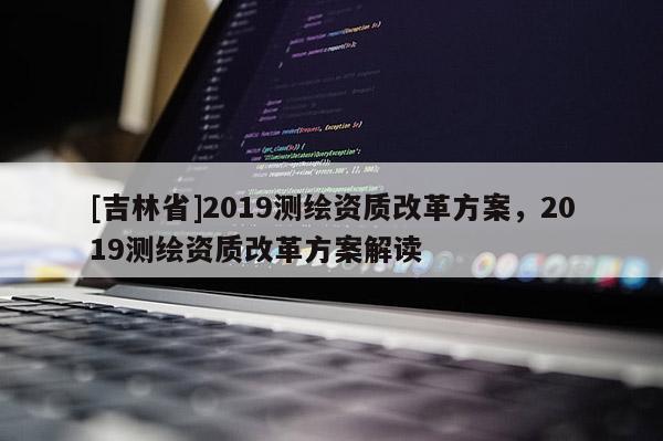 [吉林省]2019測繪資質(zhì)改革方案，2019測繪資質(zhì)改革方案解讀