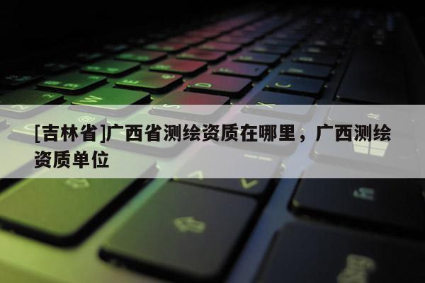 [吉林省]廣西省測(cè)繪資質(zhì)在哪里，廣西測(cè)繪資質(zhì)單位