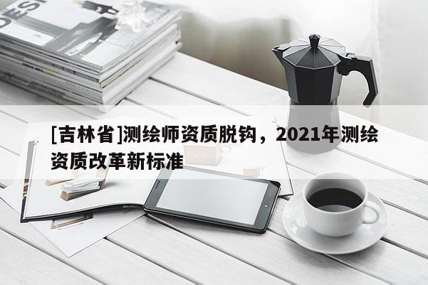 [吉林省]測繪師資質(zhì)脫鉤，2021年測繪資質(zhì)改革新標準