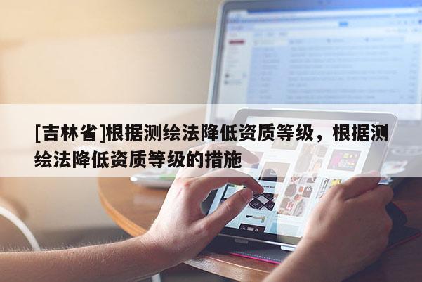 [吉林省]根據(jù)測繪法降低資質等級，根據(jù)測繪法降低資質等級的措施
