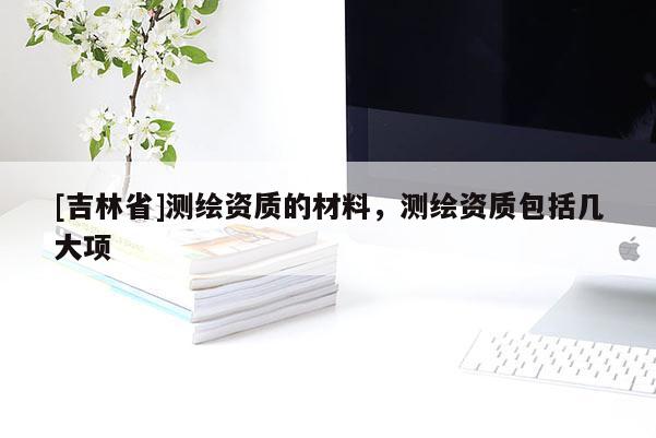 [吉林省]測繪資質(zhì)的材料，測繪資質(zhì)包括幾大項