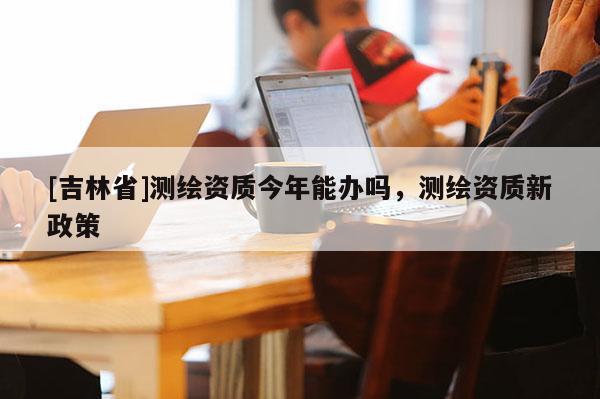 [吉林省]測繪資質(zhì)今年能辦嗎，測繪資質(zhì)新政策